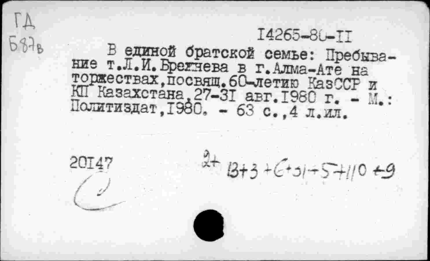 ﻿142б5-8и-тт
,.ь_ в братской семье: Пребывание т, Л. И. Брежнева в г.Алма-Ате на торжествах,посвящ.бО^летию КазССТ и КП Казахстана.27-31 авг.т98С 1 ” • Политиздат,1980, - 63 с.^ л.ил. .....
20147
13-г5